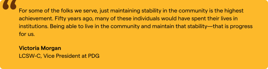 “For some of the folks we serve, just maintaining stability in the community is the highest achievement. Fifty years ago, many of these individuals would have spent their lives in institutions. Being able to live in the community and maintain that stability—that is progress for us.” Victoria Morgan, LCSW-C, Vice President at PDG