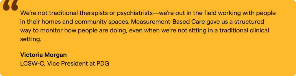 “We’re not therapists or psychiatrists—we’re out in the field working with people in their homes and community spaces. Measurement-Based Care gave us a structured way to monitor how people are doing, even when we’re not sitting in a traditional clinical setting.” Victoria Morgan, LCSW-C, Vice President at PDG