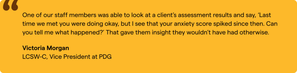 “One of our staff members was able to look at a client’s assessment results and say, ‘Last time we met you were doing okay, but I see that your anxiety score spiked since then. Can you tell me what happened?’ That gave them insight they wouldn’t have had otherwise.” Victoria Morgan, LCSW-C, Vice President at PDG