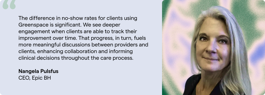The difference in no-show rates for clients using Greenspace is significant. We see deeper engagement when clients are able to track their improvement over time. That progress, in turn, fuels more meaningful discussions between providers and clients, enhancing collaboration and informing clinical decisions throughout the care process. Nangela Pulsfus CEO, Epic BH