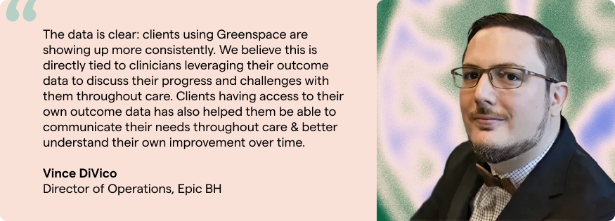 The data is clear: clients using Greenspace are showing up more consistently. We believe this is directly tied to clinicians leveraging their outcome data to discuss their progress and challenges with them throughout care. Clients having access to their own outcome data has also helped them be able to communicate their needs throughout care & better understand their own improvement over time. Vince DiVico Director of Operations, Epic BH